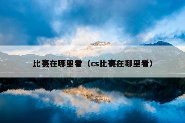 比赛在哪里看（cs比赛在哪里看）