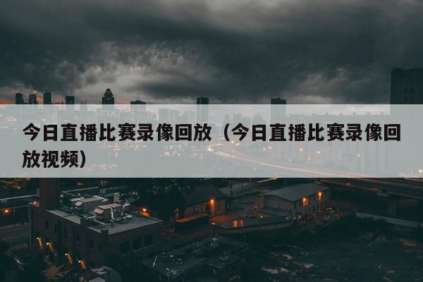 今日直播比赛录像回放（今日直播比赛录像回放视频）