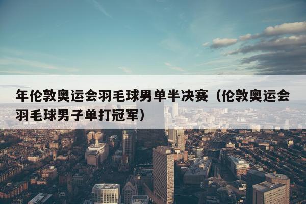 年伦敦奥运会羽毛球男单半决赛（伦敦奥运会羽毛球男子单打冠军）