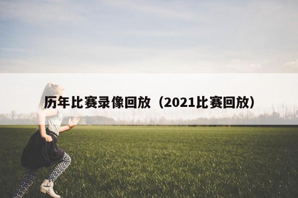 历年比赛录像回放（2021比赛回放）