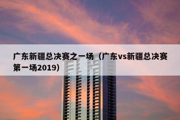 广东新疆总决赛之一场（广东vs新疆总决赛第一场2019）