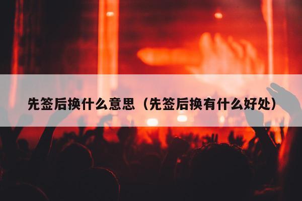 先签后换什么意思（先签后换有什么好处）