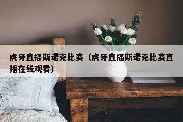 虎牙直播斯诺克比赛（虎牙直播斯诺克比赛直播在线观看）