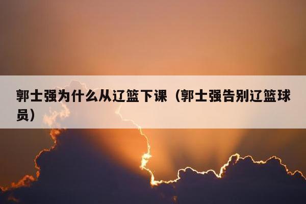 郭士强为什么从辽篮下课（郭士强告别辽篮球员）