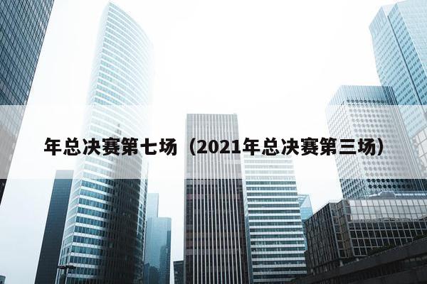 年总决赛第七场（2021年总决赛第三场）