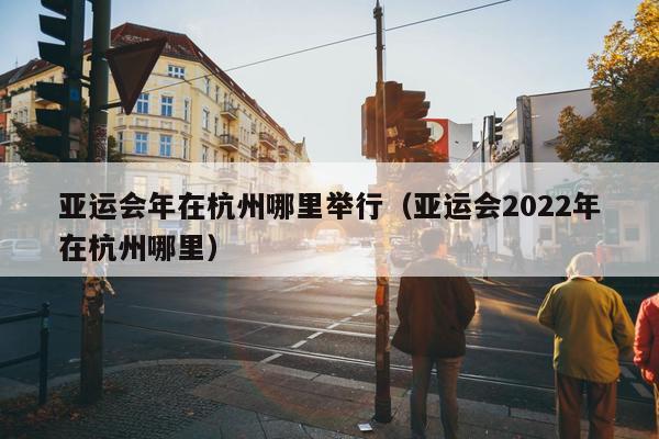 亚运会年在杭州哪里举行（亚运会2022年在杭州哪里）