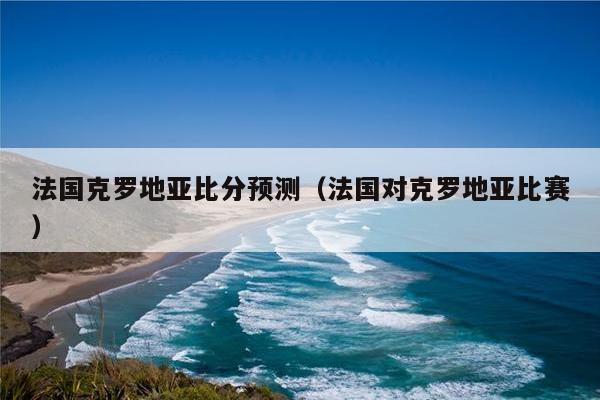 法国克罗地亚比分预测（法国对克罗地亚比赛）