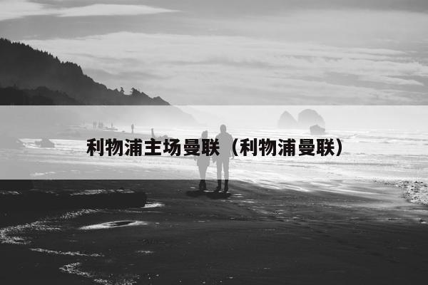 利物浦主场曼联（利物浦曼联）