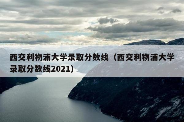 西交利物浦大学录取分数线（西交利物浦大学录取分数线2021）