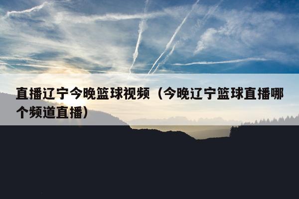 直播辽宁今晚篮球视频（今晚辽宁篮球直播哪个频道直播）