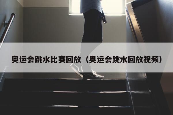 奥运会跳水比赛回放（奥运会跳水回放视频）