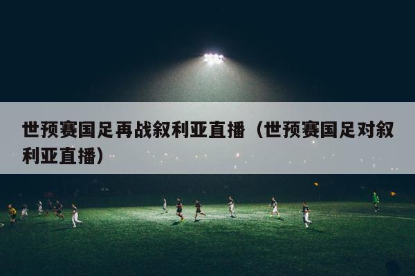 世预赛国足再战叙利亚直播（世预赛国足对叙利亚直播）