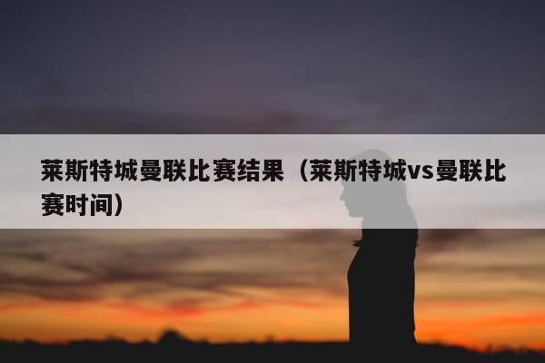 莱斯特城曼联比赛结果（莱斯特城vs曼联比赛时间）