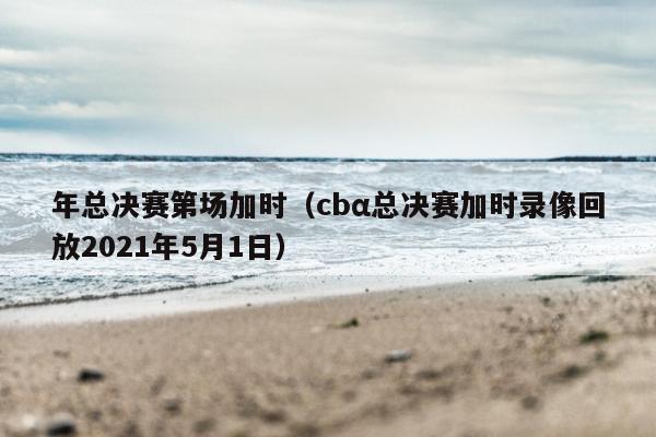 年总决赛第场加时（cbα总决赛加时录像回放2021年5月1日）