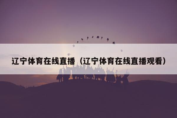 辽宁体育在线直播（辽宁体育在线直播观看）