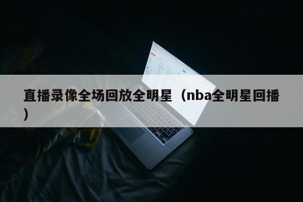 直播录像全场回放全明星（nba全明星回播）