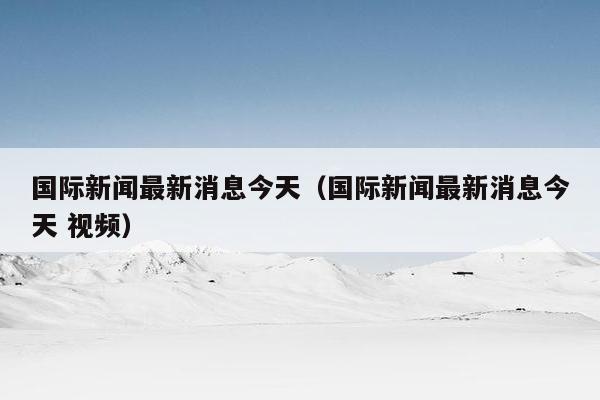 国际新闻最新消息今天（国际新闻最新消息今天 视频）