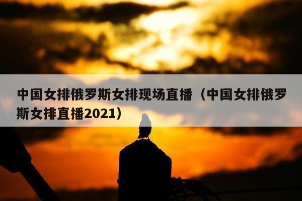 中国女排俄罗斯女排现场直播（中国女排俄罗斯女排直播2021）