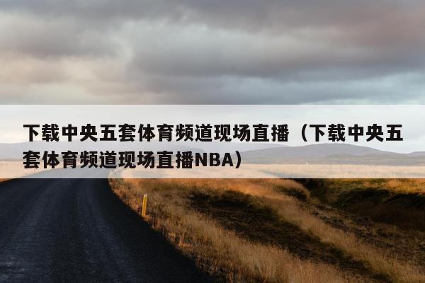 下载中央五套体育频道现场直播（下载中央五套体育频道现场直播NBA）