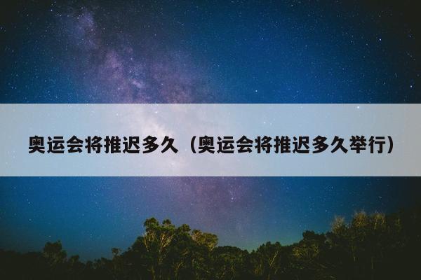 奥运会将推迟多久（奥运会将推迟多久举行）