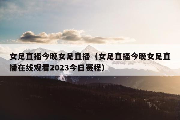 女足直播今晚女足直播（女足直播今晚女足直播在线观看2023今日赛程）