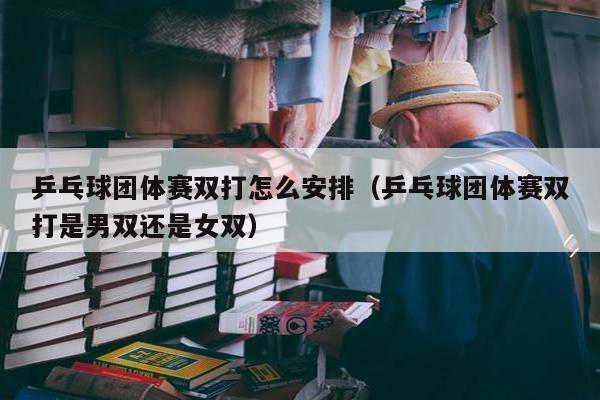 乒乓球团体赛双打怎么安排（乒乓球团体赛双打是男双还是女双）