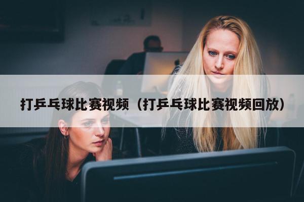 打乒乓球比赛视频（打乒乓球比赛视频回放）