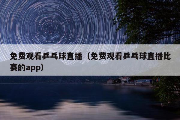 免费观看乒乓球直播（免费观看乒乓球直播比赛的app）