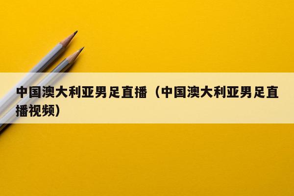 中国澳大利亚男足直播（中国澳大利亚男足直播视频）