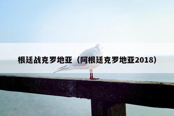 根廷战克罗地亚（阿根廷克罗地亚2018）