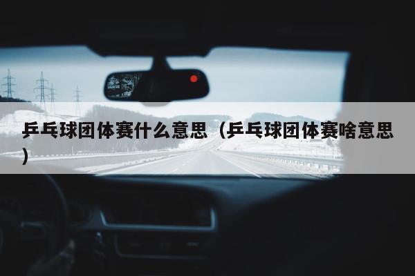 乒乓球团体赛什么意思（乒乓球团体赛啥意思）