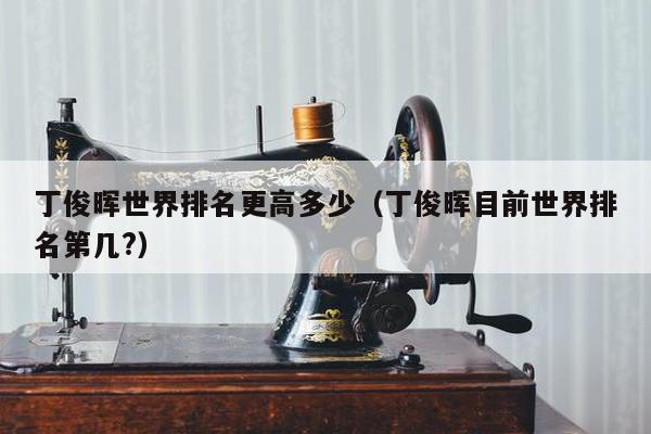 丁俊晖世界排名更高多少（丁俊晖目前世界排名第几?）