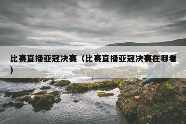 比赛直播亚冠决赛（比赛直播亚冠决赛在哪看）