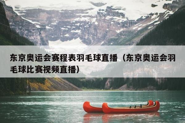 东京奥运会赛程表羽毛球直播（东京奥运会羽毛球比赛视频直播）