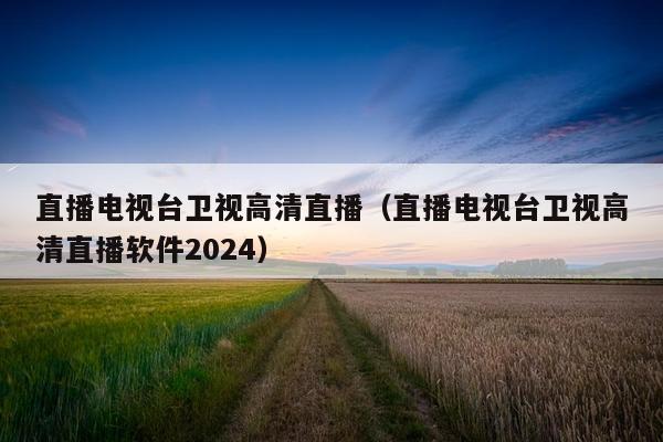 直播电视台卫视高清直播（直播电视台卫视高清直播软件2024）