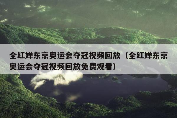 全红婵东京奥运会夺冠视频回放（全红婵东京奥运会夺冠视频回放免费观看）