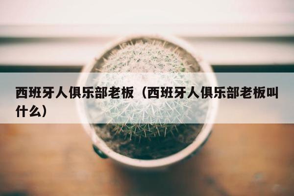 西班牙人俱乐部老板（西班牙人俱乐部老板叫什么）