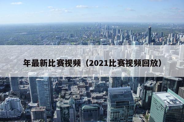 年最新比赛视频（2021比赛视频回放）