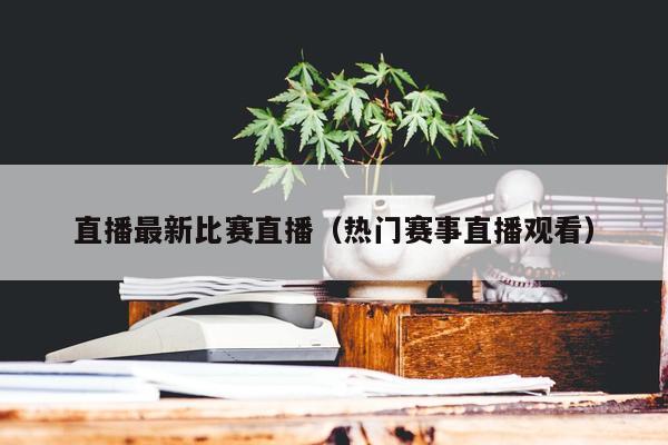 直播最新比赛直播（热门赛事直播观看）