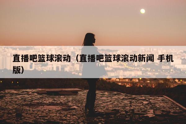 直播吧篮球滚动（直播吧篮球滚动新闻 手机版）