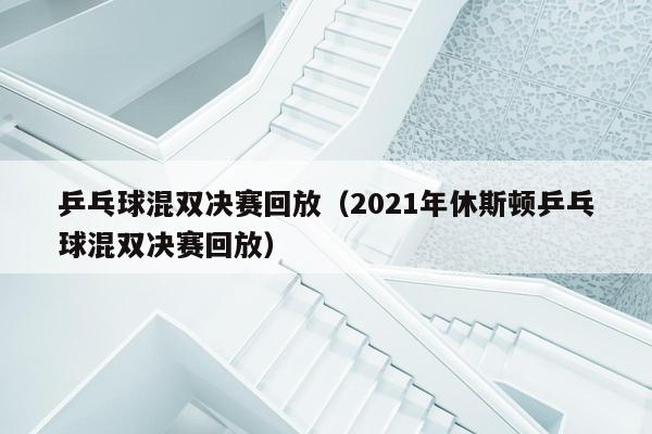 乒乓球混双决赛回放（2021年休斯顿乒乓球混双决赛回放）