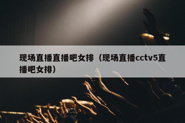 现场直播直播吧女排（现场直播cctv5直播吧女排）