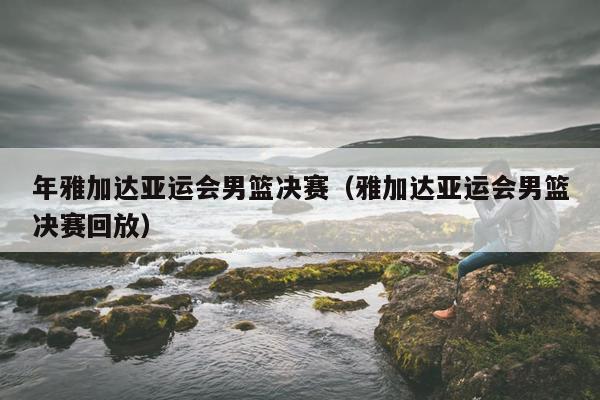 年雅加达亚运会男篮决赛（雅加达亚运会男篮决赛回放）