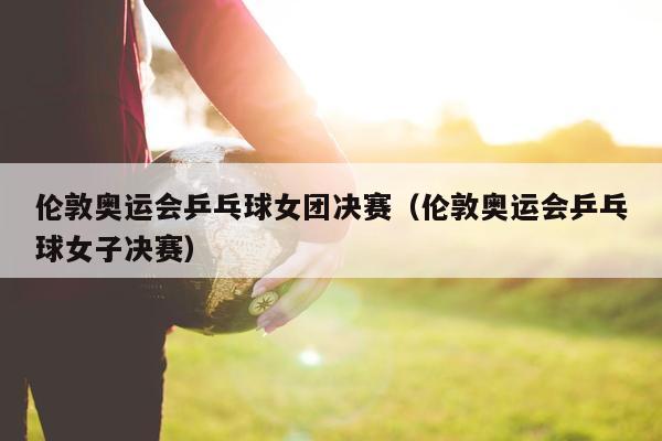 伦敦奥运会乒乓球女团决赛（伦敦奥运会乒乓球女子决赛）